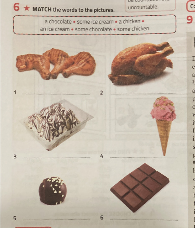 De 
6 MATCH the words to the pictures. 
uncountable. C 
a chocolate • some ice cream • a chicken • 
9 
an ice cream • some chocolate • some chicken 
e 
a
2
_1 
_2 
a 
v 
i 
+ 
1 
S 
_3 
_4 
_5 
_6