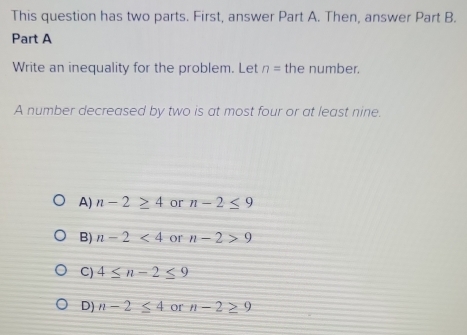 This question has two parts. First, answer Part A. Then, answer Part B.
Part A
Write an inequality for the problem. Let n= the number.
A number decreased by two is at most four or at least nine.
A) n-2≥ 4 or n-2≤ 9
B) n-2<4</tex> or n-2>9
C) 4≤ n-2≤ 9
D) n-2≤ 4 Or' n-2≥ 9