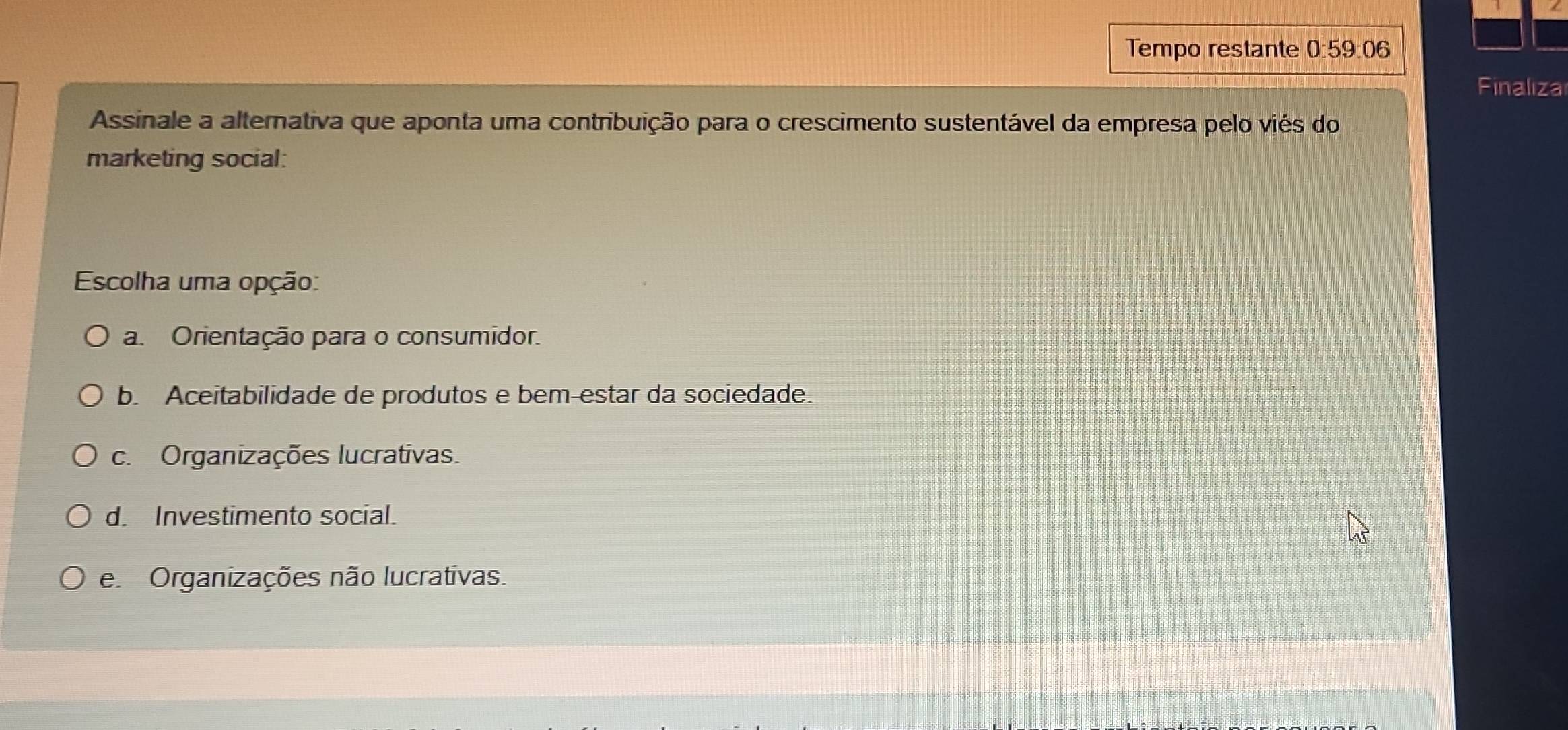 Tempo restante 0:59:06
Finaliza
Assinale a alternativa que aponta uma contribuição para o crescimento sustentável da empresa pelo viés do
marketing social:
Escolha uma opção:
a Orientação para o consumidor.
b. Aceitabilidade de produtos e bem-estar da sociedade.
c. Organizações lucrativas.
d. Investimento social.
e Organizações não lucrativas.