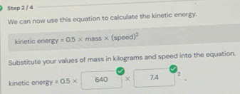 We can now use this equation to calculate the kinetic energy. 
kinetic ener gy=0.5* mass* (speed)^2
Substitute your values of mass in kilograms and speed into the equation. 
kinetic ener gy=0.5* 640 × 7.4 2.