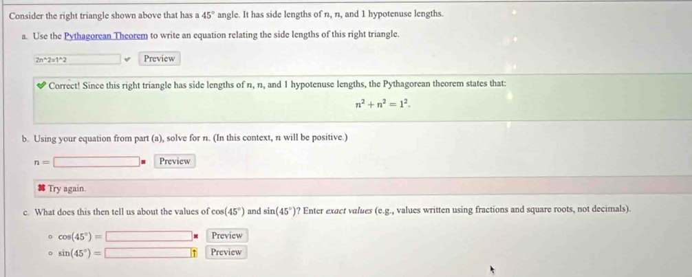 Consider the right triangle shown above that has a 45° angle. It has side lengths of n, n, and 1 hypotenuse lengths. 
a. Use the Pythagorean Theorem to write an equation relating the side lengths of this right triangle.
2n^(wedge)2=1^(wedge)2 Preview 
Correct! Since this right triangle has side lengths of n, n, and 1 hypotenuse lengths, the Pythagorean theorem states that:
n^2+n^2=1^2. 
b. Using your equation from part (a), solve for n. (In this context, n will be positive.)
n=□ s Preview 
Try again. 
c. What does this then tell us about the values of cos (45°) and sin (45°) ? Enter exact values (e.g., values written using fractions and square roots, not decimals). 
。 cos (45°)=□ * Preview 
。 sin (45°)=□ Preview