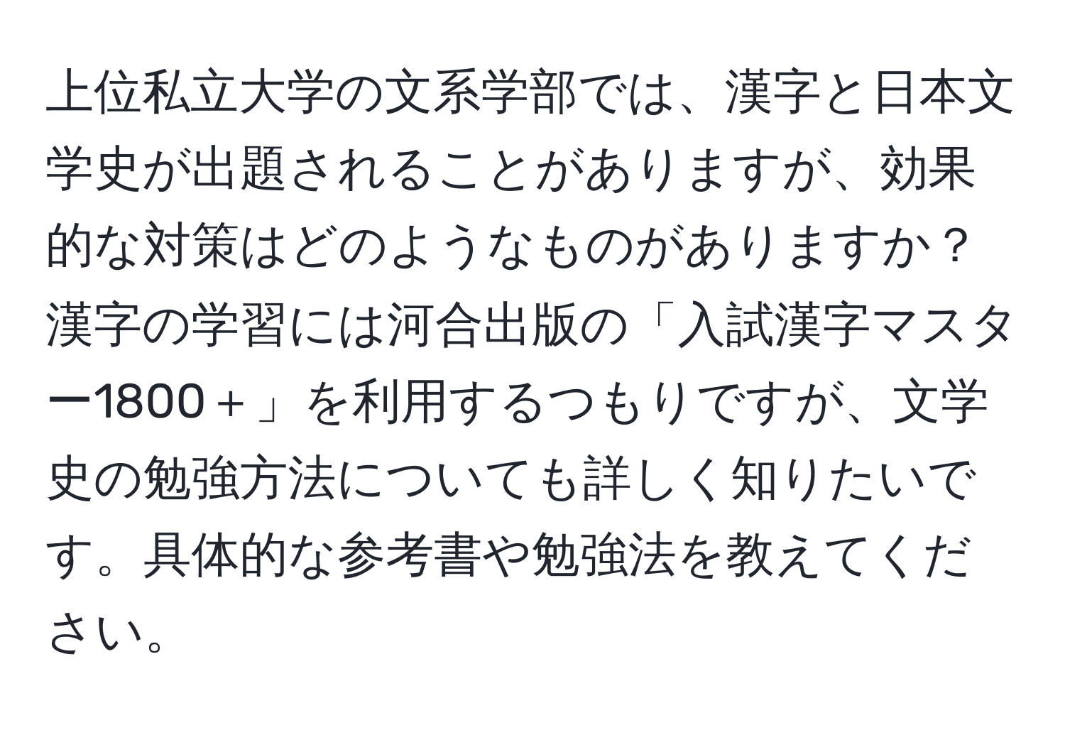 上位私立大学の文系学部では、漢字と日本文学史が出題されることがありますが、効果的な対策はどのようなものがありますか？漢字の学習には河合出版の「入試漢字マスター1800＋」を利用するつもりですが、文学史の勉強方法についても詳しく知りたいです。具体的な参考書や勉強法を教えてください。