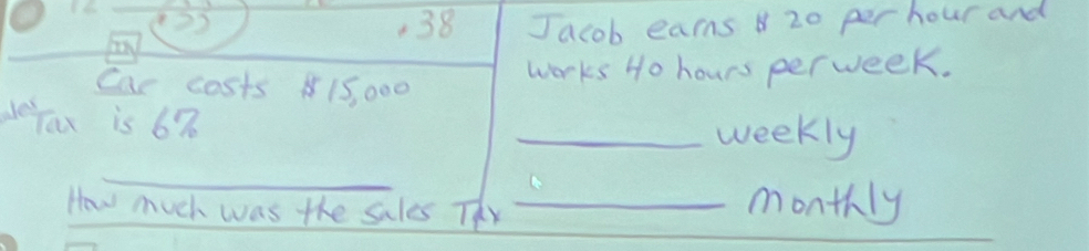 1.6 1 
23 
38 
an Jacob earns 20 per hour and 
Car costs 15, 000
works Ho hours perweek. 
Jax is 67 _weekly 
_ 
How much was the sales Thy_ 
monthly