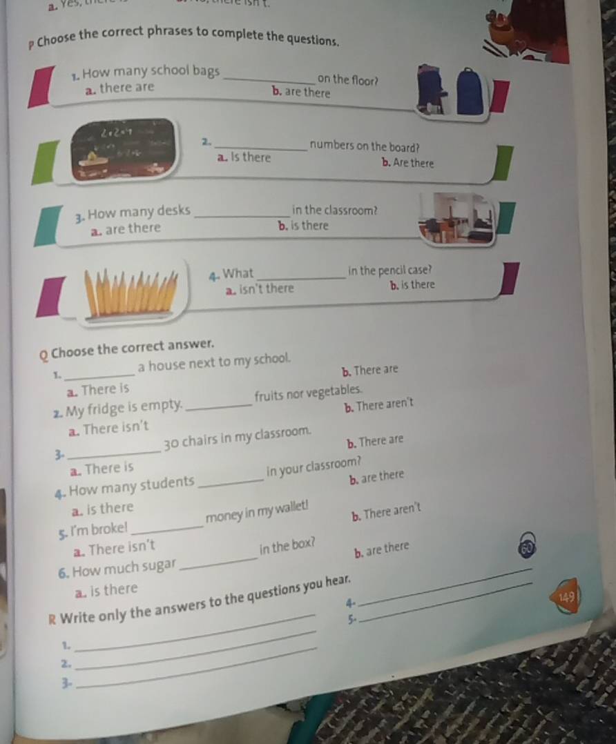 Choose the correct phrases to complete the questions.
1. How many school bags_
on the floor?
a. there are
b. are there
2x2=7
2._ numbers on the board?
a. Is there b. Are there
3. How many desks_ in the classroom?
a. are there
b. is there
4. What_
in the pencil case?
a. isn't there b. is there
Q Choose the correct answer.
1._ a house next to my school.
a. There is b. There are
2. My fridge is empty. _fruits nor vegetables.
a. There isn't b. There aren't
b. There are
3-_ 30 chairs in my classroom.
a. There is
b. are there
4. How many students_ in your classroom?
a. is there
b. There aren't
5. I'm broke! _money in my wallet!
_
a. There isn't
in the box?
b. are there
6. How much sugar
a. is there
_
R Write only the answers to the questions you hear._
4
_
149
5.
1._
2.
_
3-