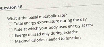 uestion 18
What is the basal metabolic rate?
Total energy expenditure during the day
Rate at which your body uses energy at rest
Energy utilized only during exercise
Maximal calories needed to function