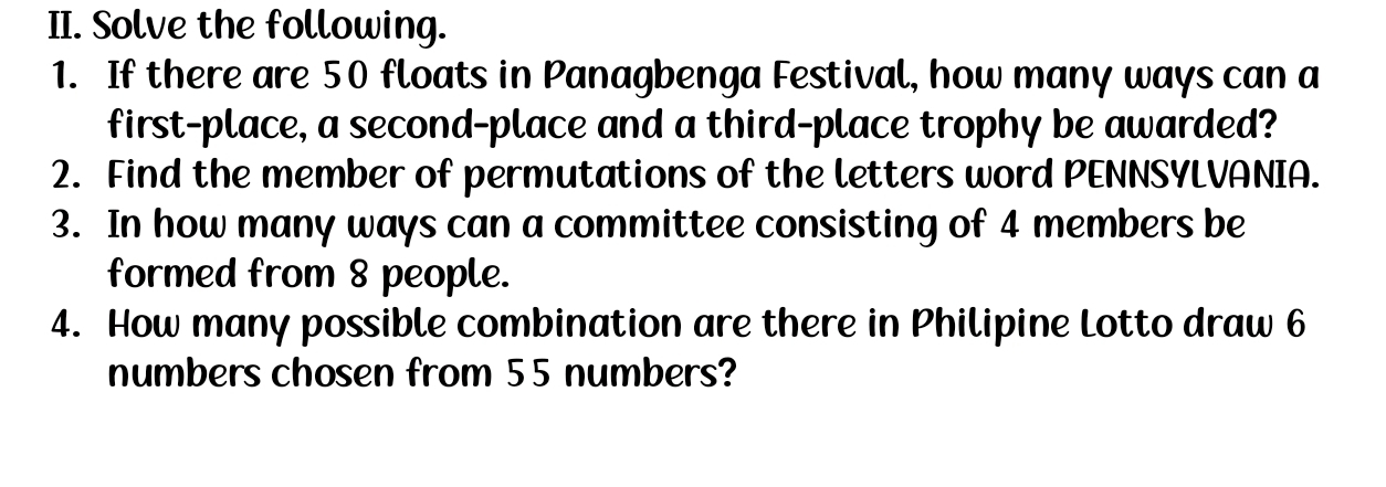 Solve the following. 
1. If there are 50 floats in Panagbenga Festival, how many ways can a 
first-place, a second-place and a third-place trophy be awarded? 
2. Find the member of permutations of the letters word PENNSYLVANIA. 
3. In how many ways can a committee consisting of 4 members be 
formed from 8 people. 
4. How many possible combination are there in Philipine Lotto draw 6
numbers chosen from 55 numbers?