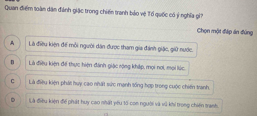 Quan điểm toàn dân đánh giặc trong chiến tranh bảo vệ Tố quốc có ý nghĩa gì?
Chọn một đáp án đúng
A Là điều kiện để mỗi người dân được tham gia đánh giặc, giữ nước.
B Là điều kiện để thực hiện đánh giặc rộng khắp, mọi nơi, mọi lúc.
C Là điều kiện phát huy cao nhất sức mạnh tổng hợp trong cuộc chiến tranh.
D Là điều kiện để phát huy cao nhất yếu tố con người và vũ khí trong chiến tranh.