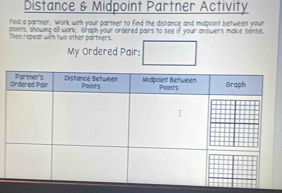 Distance & Midpoint Partner Activity 
Find a partner. Work with your partner to find the distance and midpoint between your 
paints, showing all work. Graph your ordered pairs to see if your answers make sense. 
Then repeat with two other partners. 
My Ordered Pair: