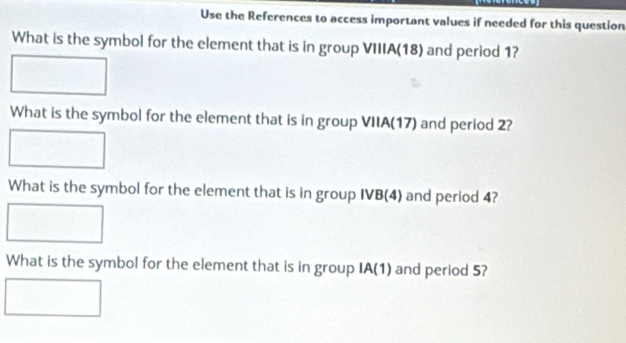 Use the References to access important values if needed for this question 
What is the symbol for the element that is in group VIIIA(18) and period 1? 
What is the symbol for the element that is in group VIIA(17) and period 2? 
What is the symbol for the element that is in group IVB(4) and period 4? 
What is the symbol for the element that is in group IA(1) I and period 5?