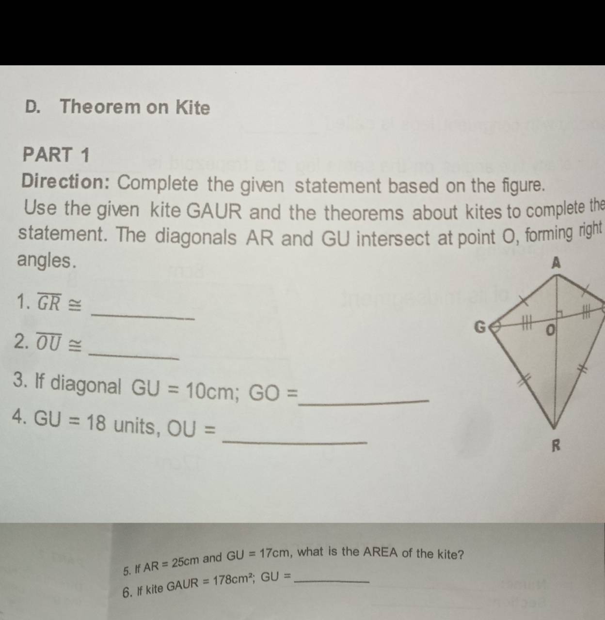 Theorem on Kite 
PART 1 
Direction: Complete the given statement based on the figure. 
Use the given kite GAUR and the theorems about kites to complete the 
statement. The diagonals AR and GU intersect at point O, forming right 
angles . 
_ 
1. overline GR≌
2. overline OU≌
_ 
3. If diagonal GU=10cm; GO= _ 
_ 
4. GU=18 units, OU=
5. If AR=25cm and GU=17cm , what is the AREA of the kite? 
6. If kite GAUR=178cm^2; GU= _