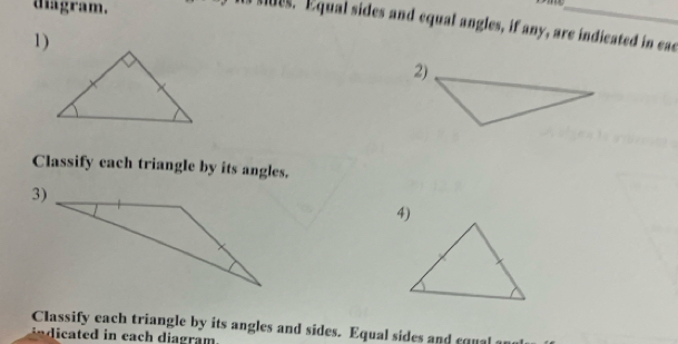 diagram. 
es. Equal sides and equal angles, if any, are indicated in eac 
1) 
Classify each triangle by its angles. 
Classify each triangle by its angles and sides. Equal sides and cqual 
c d in each diagram .