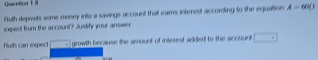 Ruth deposits some money into a savings account that earns interest according to the equation A=60(1
expect from the account? Justify your answer 
Ruth can expect overline □  growth because the amount of interest added to the account □