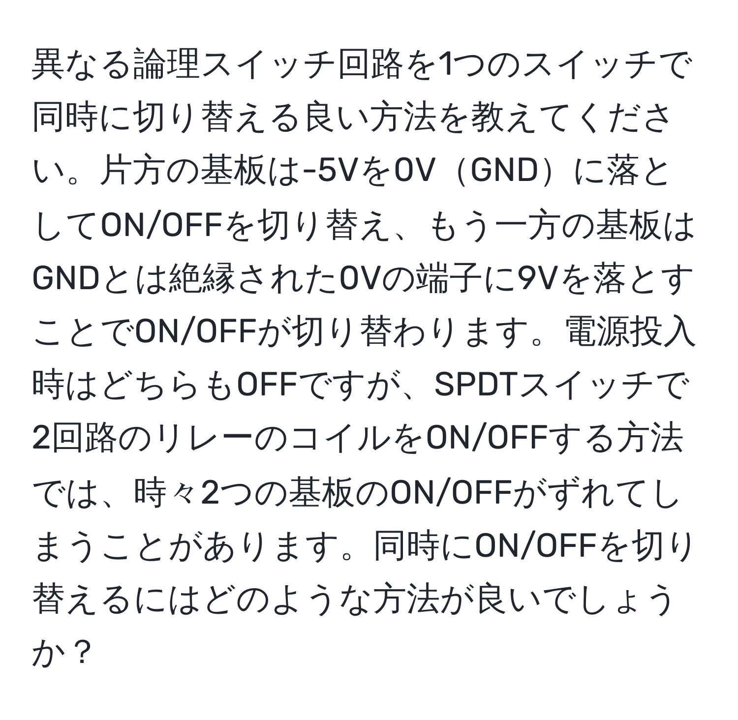 異なる論理スイッチ回路を1つのスイッチで同時に切り替える良い方法を教えてください。片方の基板は-5Vを0VGNDに落としてON/OFFを切り替え、もう一方の基板はGNDとは絶縁された0Vの端子に9Vを落とすことでON/OFFが切り替わります。電源投入時はどちらもOFFですが、SPDTスイッチで2回路のリレーのコイルをON/OFFする方法では、時々2つの基板のON/OFFがずれてしまうことがあります。同時にON/OFFを切り替えるにはどのような方法が良いでしょうか？