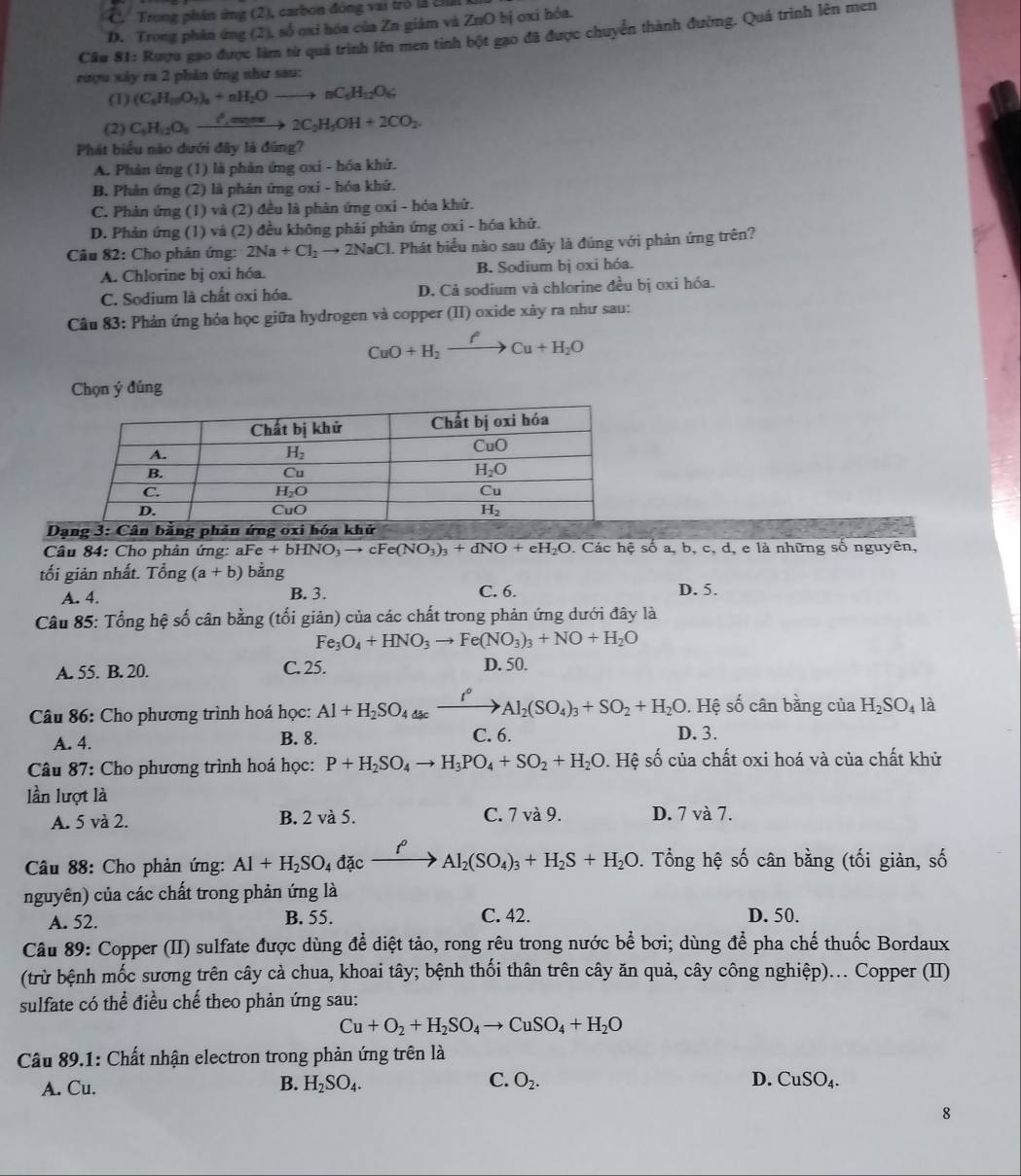 C.  Trong phân ứng (2), carbon đóng vai trò là chấ
D. Trong phân ứng (2), số oxi hóa của Zn giâm và ZnO bị oxi hỏa.
Câu 81: Rượu gạo được làm từ quả trình lên men tinh bột gạo đã được chuyển thành đường. Quá trình lên men
rượu xây ra 2 phản ứng như sau:
(1) (C_4H_10O_3)_n+nH_2Oto nC_4H_12O_6
(2) C_6H_12O_8xrightarrow ell _sourcle2C_2H_5OH+2CO_2.
Phát biểu nào dưới đây là đúng?
A. Phản ứng (1) là phân ứng oxi - hóa khử.
B. Phản ứng (2) là phản ứng oxi - hóa khử.
C. Phản ứng (1) và (2) đều là phản ứng oxi - hóa khử.
D. Phản ứng (1) và (2) đều không phải phản ứng ơxi - hóa khử.
Câu 82: Cho phân ứng: 2Na+Cl_2to 2NaCl 1. Phát biểu nào sau đây là đúng với phản ứng trên?
A. Chlorine bị oxi hóa. B. Sodium bị oxi hóa.
C. Sodium là chất oxi hóa. D. Cả sodium và chlorine đều bị oxi hóa.
Câu 83: Phản ứng hóa học giữa hydrogen và copper (II) oxide xảy ra như sau:
CuO+H_2xrightarrow fCu+H_2O
Chọn ý đúng
Dạng 3: Cân bằng phản ứng oxi hóa khử
Câu 84: Cho phản ứng: aFe +bHNO_3to cFe(NO_3)_3+dNO+eH_2O. Các hệ số a, b, c, d, e là những số nguyên,
tối giản nhất. Tổng (a+b) bằng C. 6.
A. 4. B. 3. D. 5.
Câu 85: Tổng hệ số cân bằng (tối giản) của các chất trong phản ứng dưới đây là
Fe_3O_4+HNO_3to Fe(NO_3)_3+NO+H_2O
A. 55. B. 20. C. 25. D. 50.
. Hệ số cân bằng của H_2SO_4 là
Câu 86: Cho phương trình hoá học: Al+H_2SO_4_4(se_ _ f°Al_2(SO_4)_3+SO_2+H_2O D. 3.
A. 4. B. 8. C. 6.
* Câu 87: Cho phương trình hoá học: P+H_2SO_4to H_3PO_4+SO_2+H_2O. Hệ số của chất oxi hoá và của chất khử
lần lượt là
A. 5 và 2. B. 2 và 5. C. 7 và 9. D. 7 và 7.
Câu 88: Cho phản ứng: Al+H_2SO_4 đặc xrightarrow p Al_2(SO_4)_3+H_2S+H_2O. Tổng hệ số cân bằng (tối giản, số
nguyên) của các chất trong phản ứng là
A. 52. B. 55.
C. 42. D. 50.
Câu 89: Copper (II) sulfate được dùng để diệt tảo, rong rêu trong nước bể bơi; dùng để pha chế thuốc Bordaux
(trừ bệnh mốc sương trên cây cà chua, khoai tây; bệnh thối thân trên cây ăn quả, cây công nghiệp)... Copper (II)
sulfate có thể điều chế theo phản ứng sau:
Cu+O_2+H_2SO_4to CuSO_4+H_2O
Câu 89.1: Chất nhận electron trong phản ứng trên là
A. Cu. B. H_2SO_4. C. O_2.
D. CuSO_4.
8