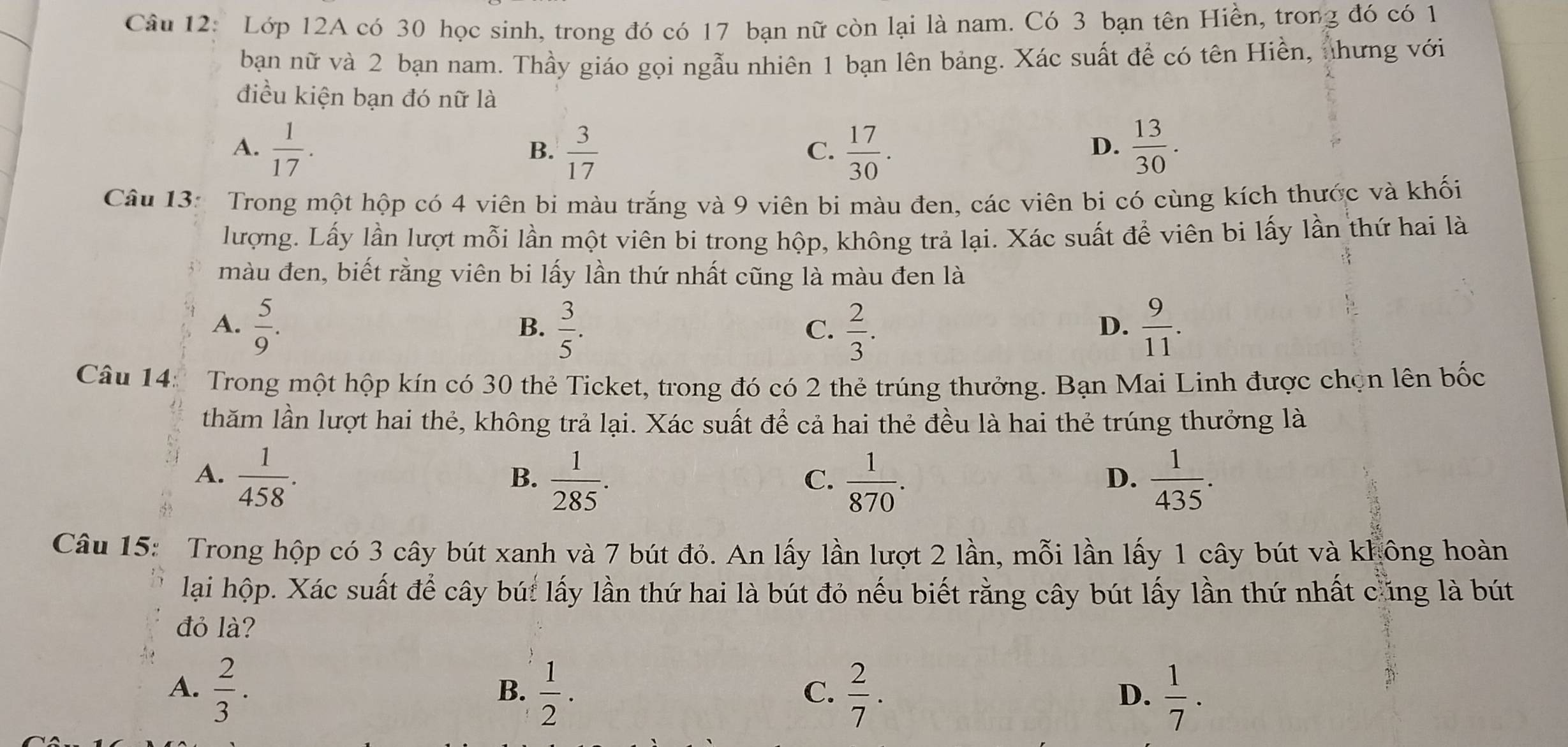 Lớp 12A có 30 học sinh, trong đó có 17 bạn nữ còn lại là nam. Có 3 bạn tên Hiền, trong đó có 1
ban nữ và 2 bạn nam. Thầy giáo gọi ngẫu nhiên 1 bạn lên bảng. Xác suất để có tên Hiền, nhưng với
điều kiện bạn đó nữ là
A.  1/17 .  3/17   17/30 .  13/30 .
B.
C.
D.
Câu 13: Trong một hộp có 4 viên bi màu trắng và 9 viên bi màu đen, các viên bi có cùng kích thước và khối
lượng. Lấy lần lượt mỗi lần một viên bi trong hộp, không trả lại. Xác suất để viên bi lấy lần thứ hai là
màu đen, biết rằng viên bi lấy lần thứ nhất cũng là màu đen là
A.  5/9 .  3/5 .  2/3 .  9/11 .
B.
C.
D.
Câu 14:  Trong một hộp kín có 30 thẻ Ticket, trong đó có 2 thẻ trúng thưởng. Bạn Mai Linh được chọn lên bốc
thăm lần lượt hai thẻ, không trả lại. Xác suất để cả hai thẻ đều là hai thẻ trúng thưởng là
A.  1/458 .  1/285 .  1/870 .  1/435 .
B.
C.
D.
Câu 15: Trong hộp có 3 cây bút xanh và 7 bút đỏ. An lấy lần lượt 2 lần, mỗi lần lấy 1 cây bút và không hoàn
lại hộp. Xác suất để cây bút lấy lần thứ hai là bút đỏ nếu biết rằng cây bút lấy lần thứ nhất cúng là bút
đỏ là?
A.  2/3 .  1/2 .  2/7 .  1/7 .
B.
C.
D.