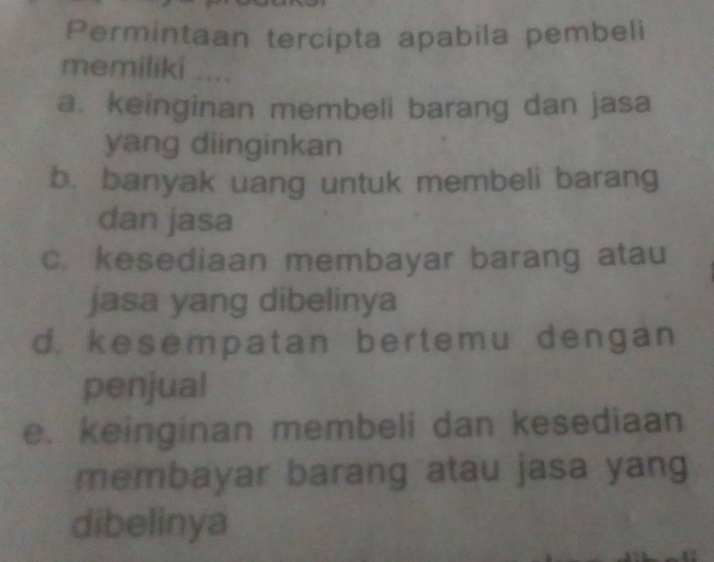 Permintaan tercipta apabila pembeli
memiliki ....
a. keinginan membeli barang dan jasa
yang diinginkan
b. banyak uang untuk membeli barang
dan jasa
c. kesediaan membayar barang atau
jasa yang dibelinya
d. kesempatan bertemu dengan
penjual
e. keinginan membeli dan kesediaan
membayar barang atau jasa yang
dibelinya