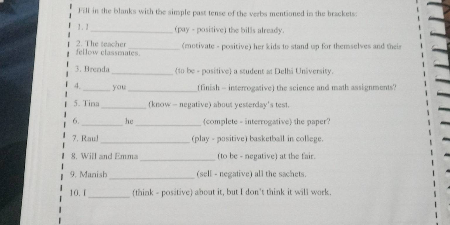 Fill in the blanks with the simple past tense of the verbs mentioned in the brackets: 
1. I_ (pay - positive) the bills already. 
2. The teacher _(motivate - positive) her kids to stand up for themselves and their 
fellow classmates. 
3. Brenda_ (to be - positive) a student at Delhi University. 
4. _you _(finish - interrogative) the science and math assignments? 
5. Tina _(know — negative) about yesterday’s test. 
he 
6. __(complete - interrogative) the paper? 
7. Raul_ (play - positive) basketball in college. 
8. Will and Emma _(to be - negative) at the fair. 
9. Manish _(sell - negative) all the sachets. 
10.I _(think - positive) about it, but I don’t think it will work.