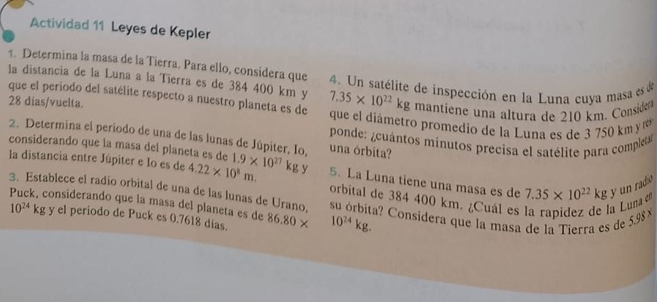 Actividad 11 Leyes de Kepler 
1. Determina la masa de la Tierra. Para ello, considera que 
la distancia de la Luna a la Tierra es de 384 400 km y 4. Un satélite de inspección en la Luna cuya masa es de 
que el periodo del satélite respecto a nuestro planeta es de
7.35* 10^(22)kg mantíene una altura de 210 km. Considera
28 dias /vuelta. que el diámetro promedio de la Luna es de 3 750 km r 
2. Determina el periodo de una de las lunas de Júpiter, Io, una órbita? 
ponde: ¿cuántos minutos precisa el satélite para completa 
considerando que la masa del planeta es de 
la distancia entre Júpiter e Io es de 4.22* 10^8m. 1.9* 10^(27)kgy 5. La Luna tiene una masa es de 7.35* 10^(22)kg y un radio 
orbital de 384 400 km. ¿Cuál es la rapidez de la Luna 
3. Establece el radio orbital de una de las lunas de Urano, su órbita? Consídera que la masa de la Tierra es de 5,98 1
Puck, considerando que la masa del planeta es de 86.80 × 10^(24)kg.
10^(24)kg y el periodo de Puck es 0.7618 dias.