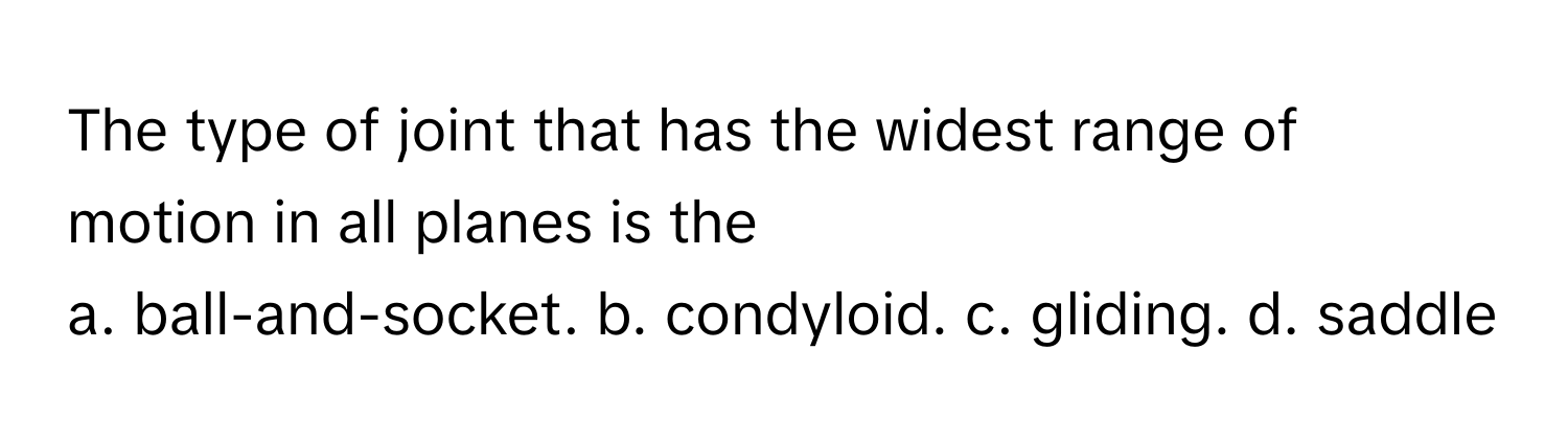 The type of joint that has the widest range of motion in all planes is the
 
a. ball-and-socket. b. condyloid. c. gliding. d. saddle