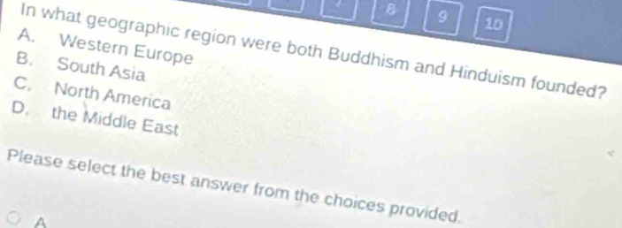 9 10
A. Western Europe
In what geographic region were both Buddhism and Hinduism founded?
B. South Asia
C. North America
D. the Middle East
Please select the best answer from the choices provided.
A