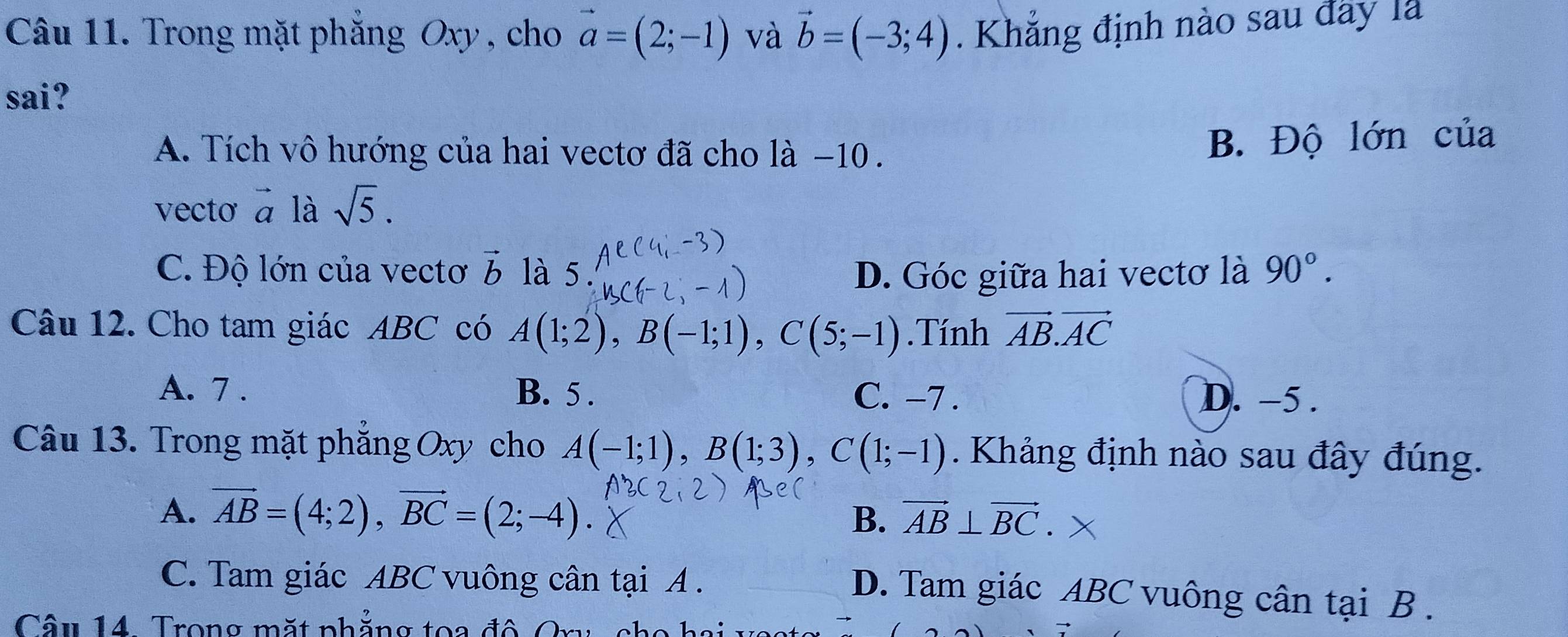 Trong mặt phăng Oxy , cho vector a=(2;-1) và vector b=(-3;4). Khẳng định nào sau đây là
sai?
A. Tích vô hướng của hai vectơ đã cho là −10.
B. Độ lớn của
vecto vector a là sqrt(5).
C. Độ lớn của vectơ vector b là 5. D. Góc giữa hai vectơ là 90°. 
Câu 12. Cho tam giác ABC có A(1;2), B(-1;1), C(5;-1).Tính vector AB.vector AC
A. 7. B. 5. C. -7. D. -5.
Câu 13. Trong mặt phăng Oxy cho A(-1;1), B(1;3), C(1;-1). Khảng định nào sau đây đúng.
A. vector AB=(4;2), vector BC=(2;-4). B. vector AB⊥ vector BC X
C. Tam giác ABC vuông cân tại A.
D. Tam giác ABC vuông cân tại B.
Câu 14 Trong mặt phăng toa đô Or