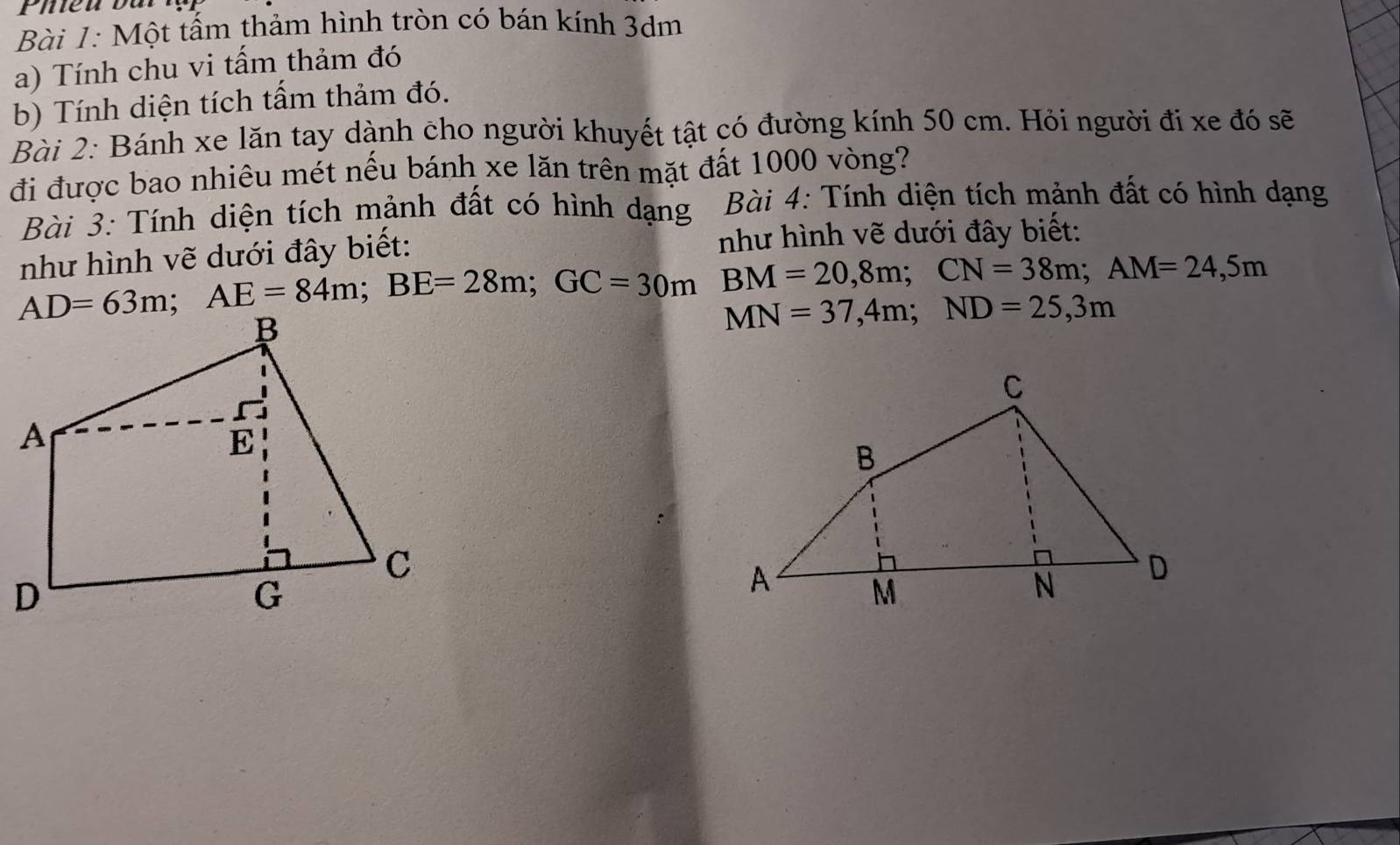 Phieu bat 
Bài 1: Một tấm thảm hình tròn có bán kính 3dm
a) Tính chu vi tấm thảm đó 
b) Tính diện tích tấm thảm đó. 
Bài 2: Bánh xe lăn tay dành cho người khuyết tật có đường kính 50 cm. Hỏi người đi xe đó sẽ 
đi được bao nhiêu mét nếu bánh xe lăn trên mặt đất 1000 vòng? 
Bài 3: Tính diện tích mảnh đất có hình dạng Bài 4: Tính diện tích mảnh đất có hình dạng 
như hình vẽ dưới đây biết: như hình vẽ dưới đây biết:
AD=63m; AE=84m; BE=28m; GC=30m BM=20,8m; CN=38m; AM=24,5m
MN=37,4m; ND=25,3m