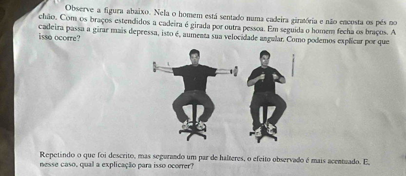 Observe a figura abaixo. Nela o homem está sentado numa cadeira giratória e não encosta os pés no 
chão. Com os braços estendidos a cadeira é girada por outra pessoa. Em seguida o homem fecha os braços. A 
cadeira passa a girar mais depressa, isto é, aumenta sua velocidade angular. Como podemos explicar por que 
isso ocorre? 
Repetindo o que foi descrito, mas segurando um par de halteres, o efeito observado é mais acentuado. E, 
nesse caso, qual a explicação para isso ocorrer?