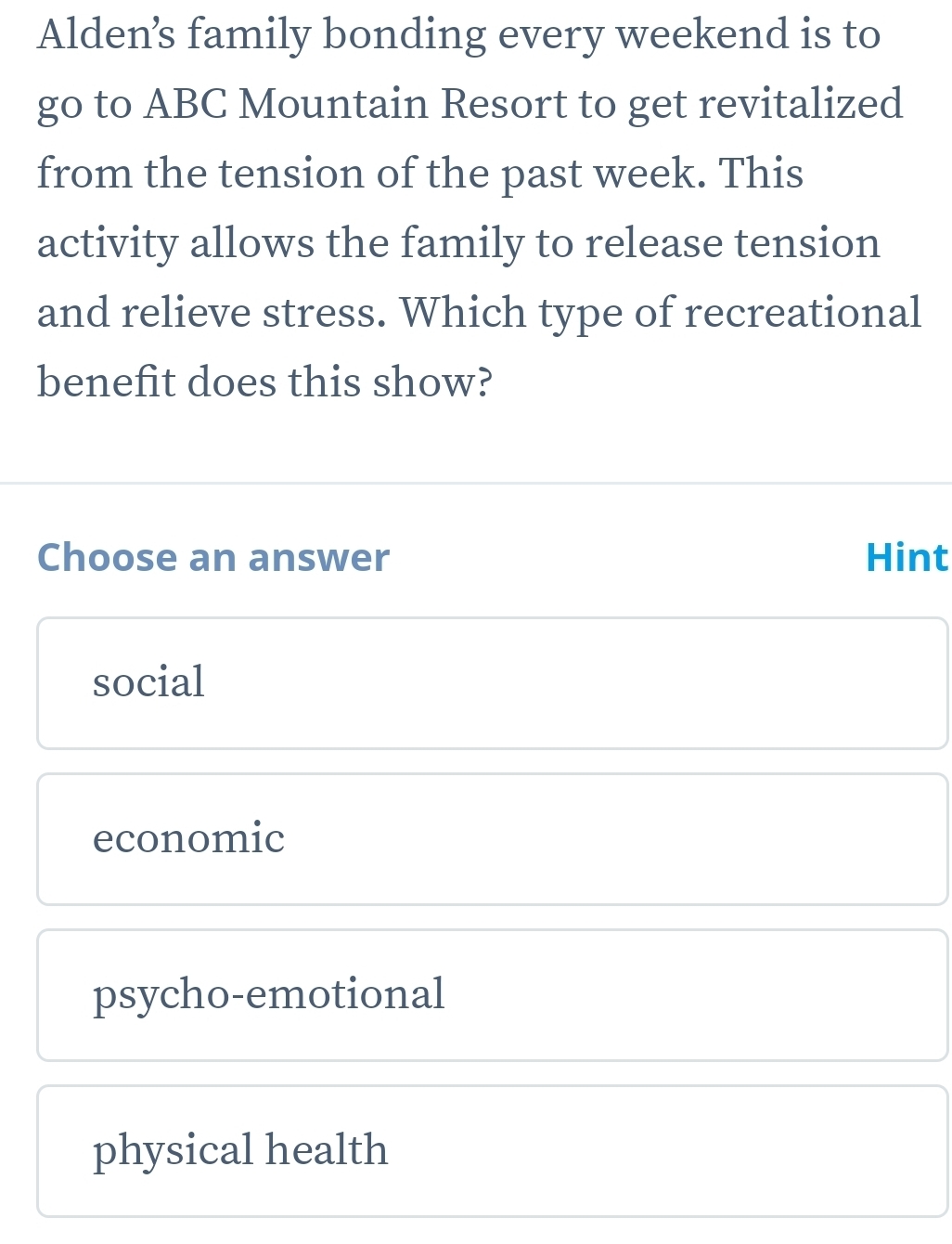Alden’s family bonding every weekend is to
go to ABC Mountain Resort to get revitalized
from the tension of the past week. This
activity allows the family to release tension
and relieve stress. Which type of recreational
benefit does this show?
Choose an answer Hint
social
economic
psycho-emotional
physical health