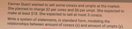 Farmer Quect wanted to sell some corazs and umpts at the market. 
She planned to charge $2 per coraz and $6 per umpt. She expected to 
make at least $18. She expected to sell at most 3 corazs. 
Write a system of statements, in standard form, modeling the 
relationships between amount of corazs (x) and amount of umpts (y).