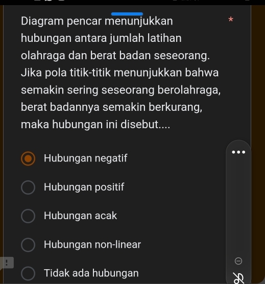 Diagram pencar menunjukkan
hubungan antara jumlah latihan
olahraga dan berat badan seseorang.
Jika pola titik-titik menunjukkan bahwa
semakin sering seseorang berolahraga,
berat badannya semakin berkurang,
maka hubungan ini disebut....
Hubungan negatif
Hubungan positif
Hubungan acak
Hubungan non-linear
1
Tidak ada hubungan