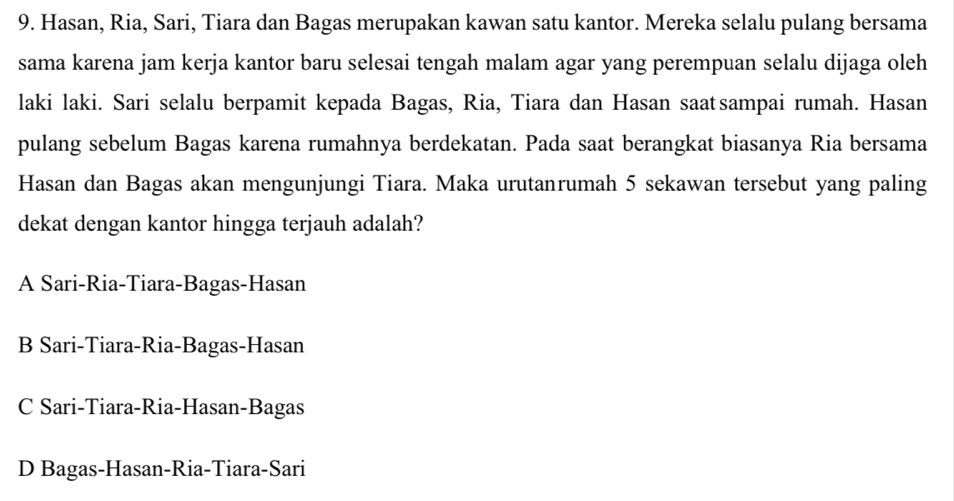 Hasan, Ria, Sari, Tiara dan Bagas merupakan kawan satu kantor. Mereka selalu pulang bersama
sama karena jam kerja kantor baru selesai tengah malam agar yang perempuan selalu dijaga oleh
laki laki. Sari selalu berpamit kepada Bagas, Ria, Tiara dan Hasan saatsampai rumah. Hasan
pulang sebelum Bagas karena rumahnya berdekatan. Pada saat berangkat biasanya Ria bersama
Hasan dan Bagas akan mengunjungi Tiara. Maka urutanrumah 5 sekawan tersebut yang paling
dekat dengan kantor hingga terjauh adalah?
A Sari-Ria-Tiara-Bagas-Hasan
B Sari-Tiara-Ria-Bagas-Hasan
C Sari-Tiara-Ria-Hasan-Bagas
D Bagas-Hasan-Ria-Tiara-Sari