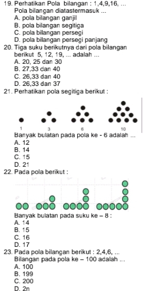 Perhatikan Pola bilangan : 1, 4, 9, 16, ...
Pola bilangan diatastermasuk ...
A. pola bilangan ganjil
B. pola bilangan segitiga
C. pola bilangan persegi
D. pola bilangan persegi panjan
20. Tiga suku berikutnya dari pola bilangan
berikut 5, 12, 19, ... adalah ...
A. 20, 25 dan 30
B. 27, 33 dan 40
C. 26, 33 dan 40
D. 26, 33 dan 37
21. Perhatikan pola segitiga berikut :
1 3 6 10
Banyak bulatan pada pola ke - 6 adalah ...
A. 12
B. 14
C. 15
D. 21
22. Pada pola berikut :
Banyak bulatan pada suku ke - 8 :
A. 14
B. 15
C. 16
D. 17
23. Pada pola bilangan berikut : 2, 4, 6, ...
Bilangan pada pola ke - 100 adalah ...
A. 100
B. 199
C. 200
D. 2n