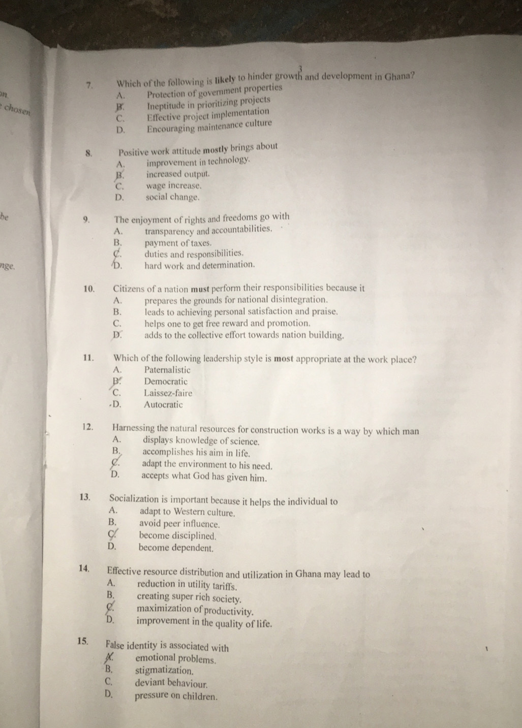 Which of the following is likely to hinder growth and development in Ghana?
A. Protection of government properties
chosen
B. Ineptitude in prioritizing projects
C. Effective project implementation
D. Encouraging maintenance culture
8. Positive work attitude mostly brings about
A. improvement in technology.
B. increased output.
C. wage increase.
D. social change.
be
9. The enjoyment of rights and freedoms go with
A. transparency and accountabilities.
B. payment of taxes.
C. duties and responsibilities.
nge, D. hard work and determination.
10. Citizens of a nation must perform their responsibilities because it
A. prepares the grounds for national disintegration.
B. leads to achieving personal satisfaction and praise.
C. helps one to get free reward and promotion.
D. adds to the collective effort towards nation building.
11. Which of the following leadership style is most appropriate at the work place?
A. Paternalistic
B. Democratic
C. Laissez-faire
D. Autocratic
12. Harnessing the natural resources for construction works is a way by which man
A. displays knowledge of science.
B. accomplishes his aim in life.
C. adapt the environment to his need.
D. accepts what God has given him.
13. Socialization is important because it helps the individual to
A. adapt to Western culture.
B. avoid peer influence.
C. become disciplined.
D. become dependent.
14. Effective resource distribution and utilization in Ghana may lead to
A. reduction in utility tariffs.
B. creating super rich society.
C. maximization of productivity.
D. improvement in the quality of life.
15. False identity is associated with
A. emotional problems.
B. stigmatization.
C. deviant behaviour.
D. pressure on children.