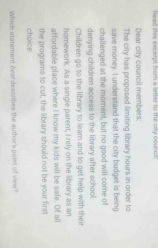 Read this excerpt from a letter to the city council: 
Dear city council members: 
The city has proposed limiting library hours in order to 
save money. I understand that the city budget is being 
challenged at the moment, but no good will come of 
denying children access to the library after school. 
Children go to the library to learn and to get help with their 
homework. As a single parent, I rely on the library as an 
affordable place where I know my kids will be safe. Of all 
the programs to cut, the library should not be your first 
choice. 
Which statement best describes the author's point of view?