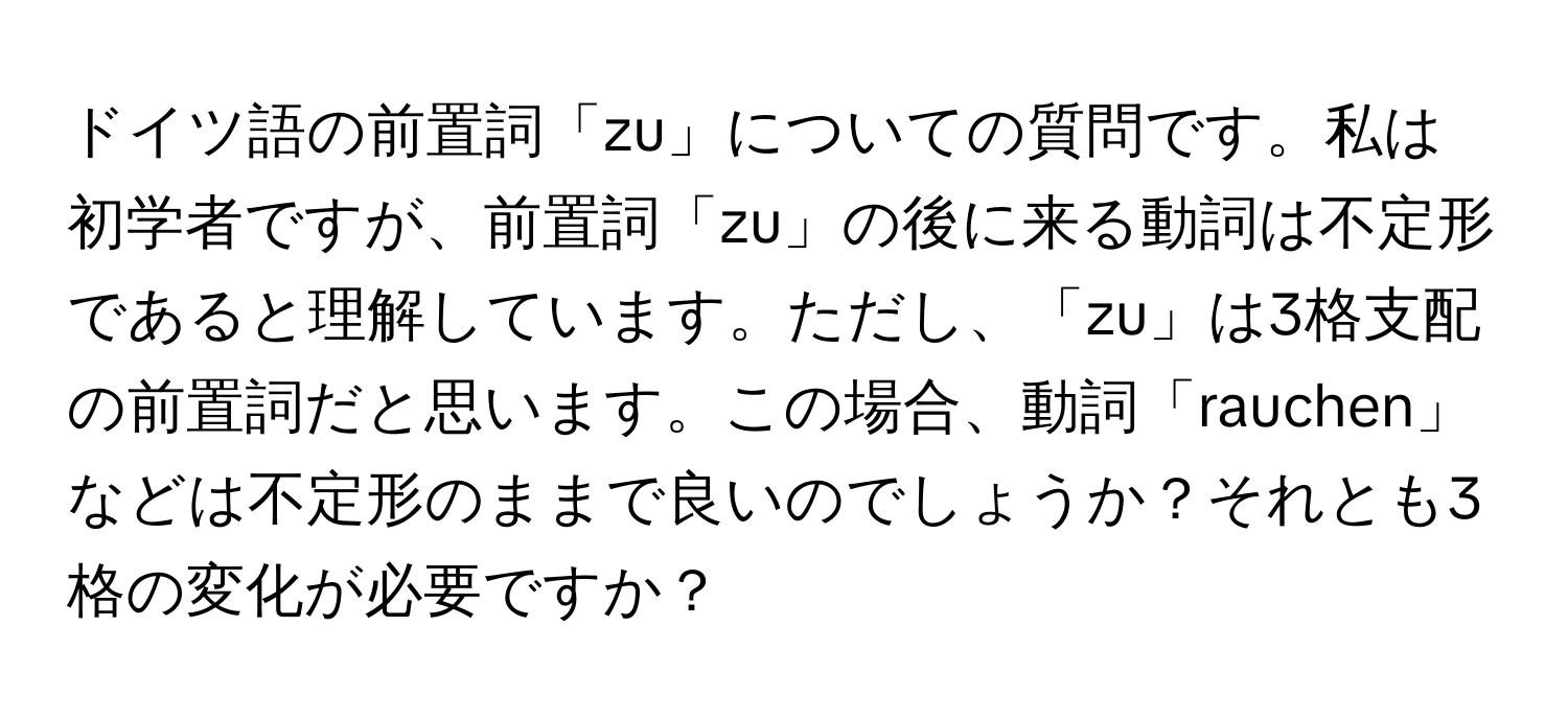 ドイツ語の前置詞「zu」についての質問です。私は初学者ですが、前置詞「zu」の後に来る動詞は不定形であると理解しています。ただし、「zu」は3格支配の前置詞だと思います。この場合、動詞「rauchen」などは不定形のままで良いのでしょうか？それとも3格の変化が必要ですか？