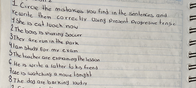 Circie the mistakes you find in the sentences and 
rearite them correctly asing present progresive tensc 
YShe is cat luach now 
2 The boys is plaving soccer 
3They are ron in the park 
"Iam stody for my exam 
SThe teacher are expaining the lesson 
6 He is write a latter to his friend 
I ave is watching a moose fonight 
8The dog are barking loudly