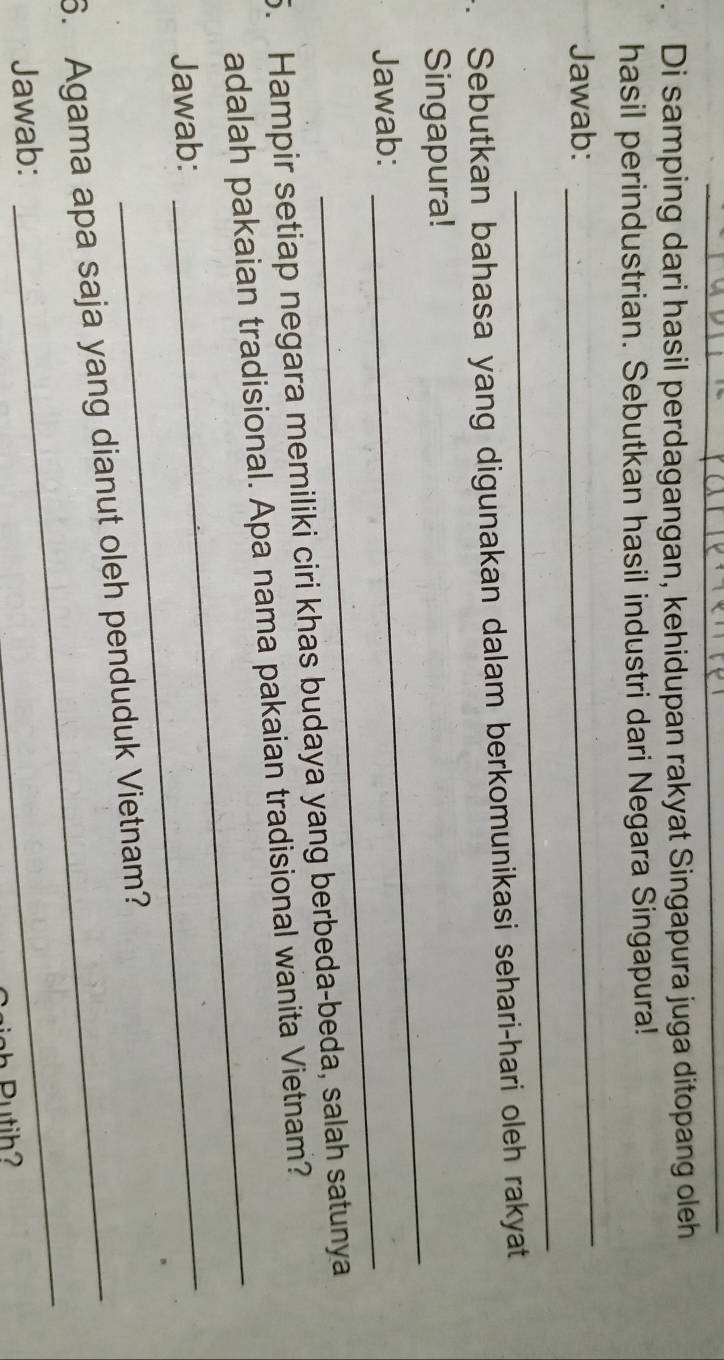 Di samping dari hasil perdagangan, kehidupan rakyat Singapura juga ditopang oleh 
hasil perindustrian. Sebutkan hasil industri dari Negara Singapura! 
Jawab: 
_ 
_ 
Sebutkan bahasa yang digunakan dalam berkomunikasi sehari-hari oleh rakyat 
Singapura! 
Jawab: 
_ 
_ 
5. Hampir setiap negara memiliki ciri khas budaya yang berbeda-beda, salah satunya 
adalah pakaian tradisional. Apa nama pakaian tradisional wanita Vietnam? 
Jawab: 
_ 
_ 
6. Agama apa saja yang dianut oleh penduduk Vietnam? 
Jawab: 
_