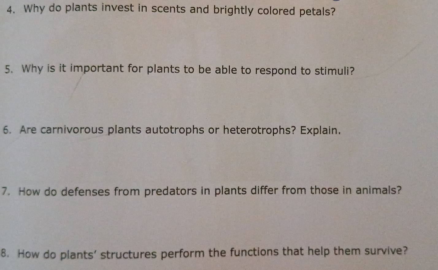 Why do plants invest in scents and brightly colored petals? 
5. Why is it important for plants to be able to respond to stimuli? 
6. Are carnivorous plants autotrophs or heterotrophs? Explain. 
7. How do defenses from predators in plants differ from those in animals? 
8. How do plants’ structures perform the functions that help them survive?