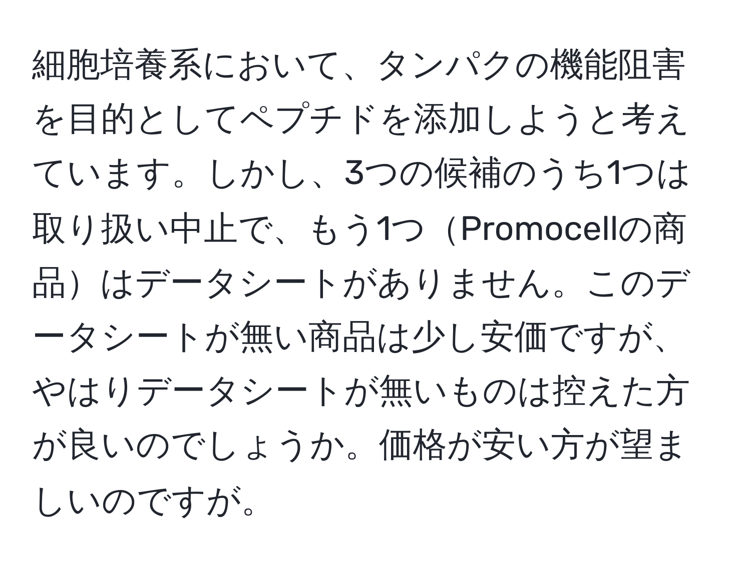 細胞培養系において、タンパクの機能阻害を目的としてペプチドを添加しようと考えています。しかし、3つの候補のうち1つは取り扱い中止で、もう1つPromocellの商品はデータシートがありません。このデータシートが無い商品は少し安価ですが、やはりデータシートが無いものは控えた方が良いのでしょうか。価格が安い方が望ましいのですが。