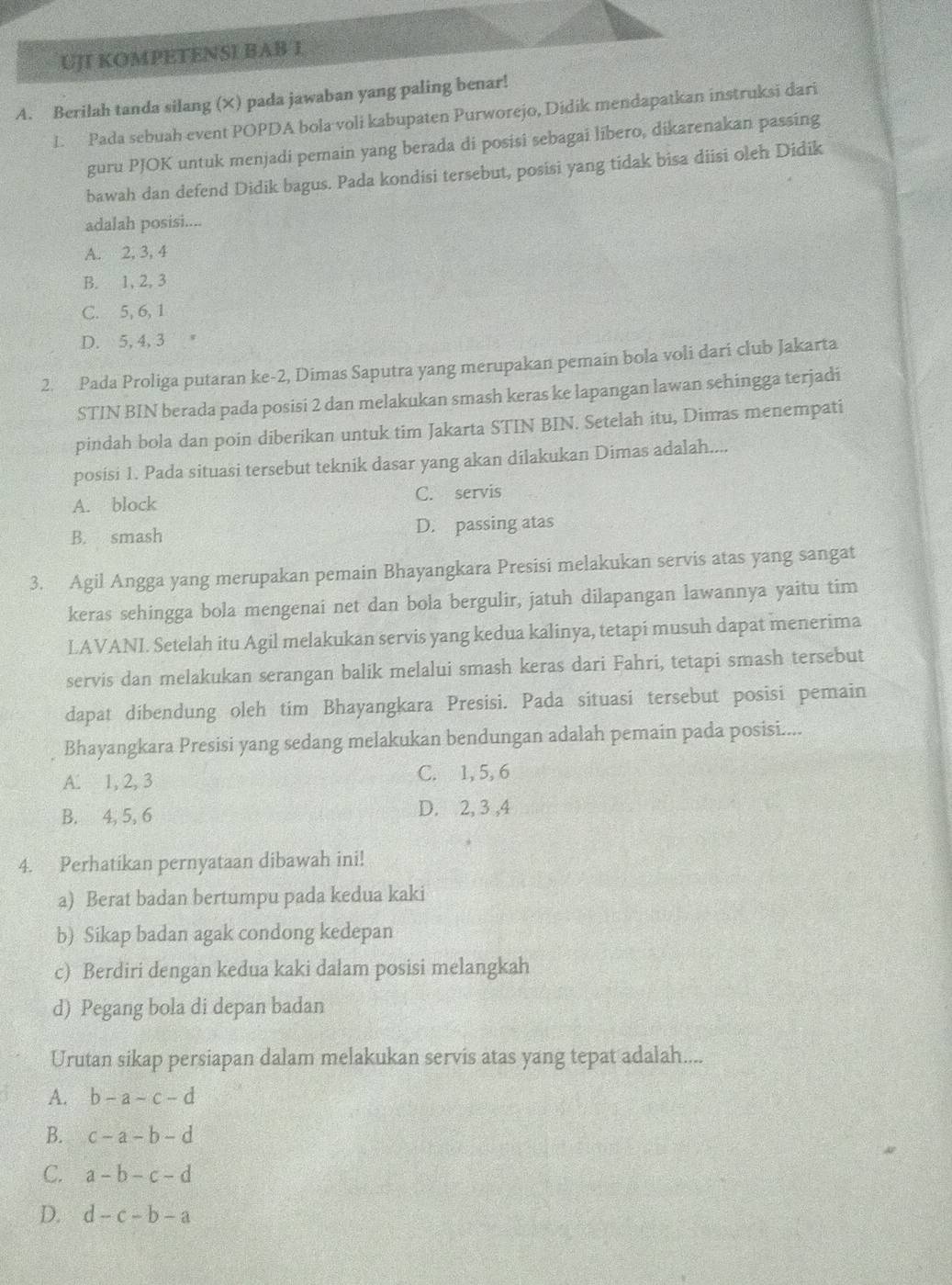 UJI KOMPETENSI BAB I
A. Berilah tanda silang (×) pada jawaban yang paling benar!
L. Pada sebuah event POPDA bola voli kabupaten Purworejo, Didik mendapatkan instruksi dari
guru PJOK untuk menjadi pemain yang berada di posisi sebagai libero, dikarenakan passing
bawah dan defend Didik bagus. Pada kondisi tersebut, posisi yang tidak bisa diisi oleh Didik
adalah posisi....
A. 2, 3, 4
B. 1, 2, 3
C. 5, 6, 1
D. 5, 4, 3
2. Pada Proliga putaran ke-2, Dimas Saputra yang merupakan pemain bola voli dari club Jakarta
STIN BIN berada pada posisi 2 dan melakukan smash keras ke lapangan lawan sehingga terjadi
pindah bola dan poin diberikan untuk tim Jakarta STIN BIN. Setelah itu, Dimas menempati
posisi 1. Pada situasi tersebut teknik dasar yang akan dilakukan Dimas adalah....
A. block C. servis
B. smash D. passing atas
3. Agil Angga yang merupakan pemain Bhayangkara Presisi melakukan servis atas yang sangat
keras sehingga bola mengenai net dan bola bergulir, jatuh dilapangan lawannya yaitu tim
LAVANI. Setelah itu Agil melakukan servis yang kedua kalinya, tetapi musuh dapat menerima
servis dan melakukan serangan balik melalui smash keras dari Fahri, tetapi smash tersebut
dapat dibendung oleh tim Bhayangkara Presisi. Pada situasi tersebut posisi pemain
Bhayangkara Presisi yang sedang melakukan bendungan adalah pemain pada posisi....
A. 1, 2, 3 C. 1, 5, 6
B. 4, 5, 6 D. 2, 3 ,4
4. Perhatikan pernyataan dibawah ini!
a) Berat badan bertumpu pada kedua kaki
b) Sikap badan agak condong kedepan
c) Berdiri dengan kedua kaki dalam posisi melangkah
d) Pegang bola di depan badan
Urutan sikap persiapan dalam melakukan servis atas yang tepat adalah....
A. b-a-c-d
B. c-a-b-d
C. a-b-c-d
D. d-c-b-a