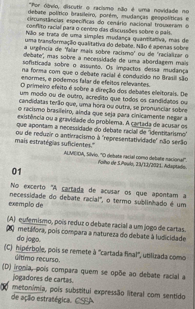 "Por óbvio, discutir o racismo não é uma novidade no
debate político brasileiro, porém, mudanças geopolíticas e
circunstâncias específicas do cenário nacional trouxeram o
conflito racial para o centro das discussões sobre o país.
Não se trata de uma simples mudança quantitativa, mas de
uma transformação qualitativa do debate. Não é apenas sobre
a urgência de ‘falar mais sobre racismo’ ou de ‘racializar o
debate', mas sobre a necessidade de uma abordagem mais
sofisticada sobre o assunto. Os impactos dessa mudança
na forma com que o debate racial é conduzido no Brasil são
enormes, e podemos falar de efeitos relevantes.
O primeiro efeito é sobre a direção dos debates eleitorais. De
um modo ou de outro, acredito que todos os candidatos ou
candidatas terão que, uma hora ou outra, se pronunciar sobre
o racismo brasileiro, ainda que seja para cinicamente negar a
existência ou a gravidade do problema. A cartada de acusar os
que apontam a necessidade do debate racial de ‘identitarismo’
ou de reduzir o antirracismo à ‘representatividade’ não serão
mais estratégias suficientes.”
ALMEIDA, Silvio. “O debate racial como debate nacional”.
Folha de S.Paulo, 23/12/2021. Adaptado.
01
No excerto 'A cartada de acusar os que apontam a
necessidade do debate racial", o termo sublinhado é um
exemplo de
(A) eufemismo, pois reduz o debate racial a um jogo de cartas.
Q metáfora, pois compara a natureza do debate à ludicidade
do jogo.
(C) hipérbole, pois se remete à “cartada final”, utilizada como
último recurso.
(D) ironia, pois compara quem se opõe ao debate racial a
jogadores de cartas.
metonímia, pois substitui expressão literal com sentido
de ação estratégica. a