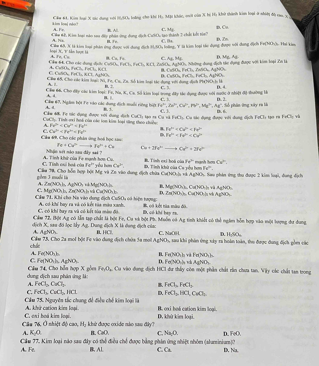 Kim loại X tác dung với H_2SO_4 loãng cho khí H_2.Mat it khác, oxit ciaX bị H_2 khử thành kim loại ở nhiệt độ cao. X
kim loaj nào?
A. Fe. B. Al. Mg. D. Cu.
C.
Câu 62. Kim loại nảo sau đây phản ứng dung dịch CuSO_4 4 tạo thành 2 chất kết tùa?
A. Na. B. Fe. C. Ba.
D. Zn.
Câu 63. X là kim loại phản ứng được với dung dịch H_2SO_4 loãng, Y là kim loại tác dụng được với dung dịch Fe(NO_3). Hai kim
loại X, Y lần lượt là
A. I e,Cu. D. Mg,Ag.
B. Cu,Fe. C. Ag,Mg.
Câu 64. Cho các dung dịch: ( CuSO_4,FeCl_3,FeCl_2,KCl,ZnSO_4,AgNO_3. Những dung dịch tác dụng được với kim loại Zn là
A. CuSO_4,FeCl_3,FeCl_2,KCl.
B. CuSO_4,FeCl_3,ZnSO_4,AgNO_3.
C. CuSO_4,FeCl_2,KCl,AgNO_3.
D. CuSO_4,FeCl_3,FeCl_2,AgNO_3.
Câu 65. Cho các kim loại: Ni,Fe,Cu,Zn. Số kim loại tác dụng với dung dịch Pb(NO_3)_2 a
A. 1. B. 2. C. 3. D. 4.
Câu 66. Cho dãy các kim loại: Fe, Na, K, Ca. Số kim loại trong dãy tác dụng được với nước ở nhiệt độ thường là
A. 4. B. 1. C. 3. D. 2.
Câu 67. Ngâm bột Fe vào các dung dịch muối riêng biệt Fe^(3+),Zn^(2+),Cu^(2+),Pb^(2+),Mg^(2+),Ag^+.So phản ứng xảy ra là
A. 4. B. 5. C. 3. D. 6.
Câu 68. Fe tác dụng được với dung dịch CuCl_2 tạo ra Cu và FeCl_2.
CuCl₂. Tính oxi hoá của các ion kim loại tăng theo chiều: . Cu tác dụng được với dung dịch FeCl_3 tạo ra FeCl_2 và
A. Fe^(2+)
C. Cu^(2+)
B. Fe^(3+)
D. Fe^(3+)
Câu 69. Cho các phản ứng hoá học sau:
Fe+Cu^(2+) Fe^(2+)+Cu Cu+2Fe^(3+)to Cu^(2+)+2Fe^(2+)
Nhận xét nào sau đây sai ?
A. Tính khử của Fe mạnh hơn Cu. B. Tính oxi hoá của Fe^(3+) mạnh hơn Cu^(2+).
C. Tính oxi hoá của Fe^2 * yếu hơn Cu^(2+). D. Tính khử của Cu yếu hơn Fe^(2+).
Câu 70. Cho hỗn hợp bột Mg và Zn vào dung dịch chứa Cu(NO_3): 2 và AgNO_3 :. Sau phản ứng thu được 2 kim loại, dung dịch
gồm 3 muối là
A. Zn(NO_3)_2,AgNO_3 và Mg(NO_3)_2. B. Mg(NO_3)_2,Cu(NO_3) 2 Và AgNO_3.
C. Mg(NO_3)_2,Zn(NO_3)_2 : Và Cu(NO_3)_2. D. Zn(NO_3)_2,Cu(NO_3)_2 và AgNO_3.
Câu 71. Khi cho Na vào dung dịch CuSO 4 có hiện tượng:
A. có khí bay ra và có kết tủa màu xanh. B. có kết tủa màu đỏ.
C. có khí bay ra và có kết tủa màu đỏ. D. có khí bay ra.
Câu 72. Bột Ag có lẫn tạp chất là bột Fe, Cu và bột Pb. Muốn có Ag tinh khiết có thể ngâm hỗn hợp vào một lượng dư dung
dịch X, sau đó lọc lấy Ag. Dung dịch X là dung dịch của:
A. AgNO_3. B. HCl. C. NaOH.
D. H_2SO_4.
Câu 73. Cho 2a mol bột Fe vào dung dịch chứa 5a mol AgNO_3, A sau khi phản ứng xảy ra hoàn toàn, thu được dung dịch gồm các
chất
A. Fe(NO_3)_3. B. Fe(NO_3)_2 và Fe(NO_3)_3.
C. Fe(NO_3)_2 1. AgNO_3. D. Fe(NO_3)_3 và AgNO_3.
Câu 74. Cho hỗn hợp X gồm Fe_3O_4, Cu vào dung dịch HCl dư thấy còn một phần chất rắn chưa tan. Vậy các chất tan trong
dung dịch sau phản ứng là:
A. FeCl_2,CuCl_2. B. FeCl_3,FeCl_2.
C. FeCl_3,CuCl_2, HCl. D. FeCl_2,HCl,CuCl_2.
Câu 75. Nguyên tắc chung đề điều chế kim loại là
A. khử cation kim loại. B. oxi hoá cation kim loại.
C. oxi hoá kim loại. D. khử kim loại.
Câu 76. Ở nhiệt độ cao, H_2 khử được oxide nào sau đây?
A. K_2O. B. Cau C. Na₂O. D. FeO.
Câu 77. Kim loại nào sau đây có thể điều chế được bằng phản ứng nhiệt nhôm (aluminium)?
A. Fe. B. Al. C. Ca. D. Na.