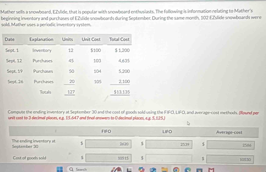 Mather sells a snowboard, EZslide, that is popular with snowboard enthusiasts. The following is information relating to Mather’s 
beginning inventory and purchases of EZslide snowboards during September. During the same month, 102 EZslide snowboards were 
sold. Mather uses a periodic inventory system. 
Compute the ending inventory at September 30 and the cost of goods sold using the FIFO, LIFO, and average-cost methods. (Round per 
unit cost to 3 decimal places, e.g. 15.647 and final answers to 0 decimal places, e.g. 5,125.) 
FIFO LIFO Average-cost 
The ending inventory at $
September 30 2620 $ 2539 $
2586
Cost of goods sold $ 10515 $ $
10550
Q Search