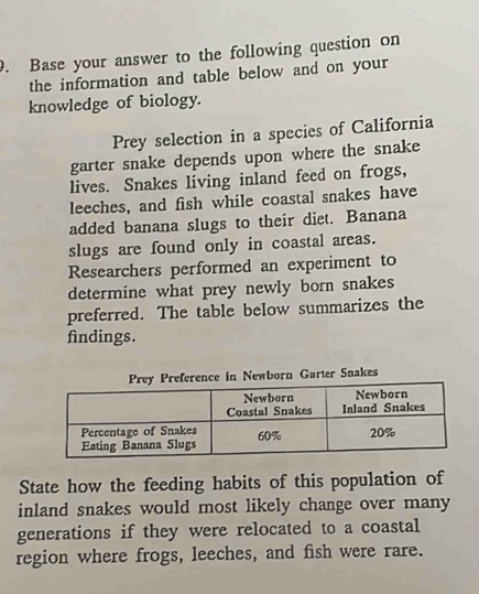 Base your answer to the following question on 
the information and table below and on your 
knowledge of biology. 
Prey selection in a species of California 
garter snake depends upon where the snake 
lives. Snakes living inland feed on frogs, 
leeches, and fish while coastal snakes have 
added banana slugs to their diet. Banana 
slugs are found only in coastal areas. 
Researchers performed an experiment to 
determine what prey newly born snakes 
preferred. The table below summarizes the 
findings. 
Prey Preference in Newborn Garter Snakes 
State how the feeding habits of this population of 
inland snakes would most likely change over many 
generations if they were relocated to a coastal 
region where frogs, leeches, and fish were rare.