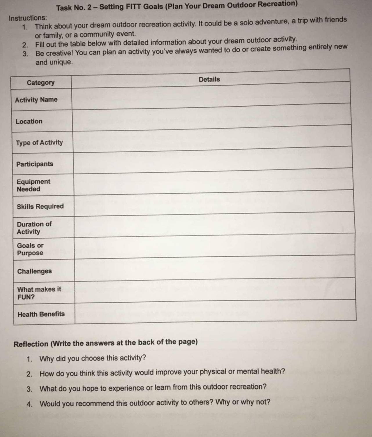Task No. 2 - Setting FITT Goals (Plan Your Dream Outdoor Recreation) 
Instructions: 
1. Think about your dream outdoor recreation activity. It could be a solo adventure, a trip with friends 
or family, or a community event. 
2. Fill out the table below with detailed information about your dream outdoor activity. 
3. Be creative! You can plan an activity you've always wanted to do or create something entirely new 
Reflection (Write the answers at the back of the page) 
1. Why did you choose this activity? 
2. How do you think this activity would improve your physical or mental health? 
3. What do you hope to experience or learn from this outdoor recreation? 
4. Would you recommend this outdoor activity to others? Why or why not?