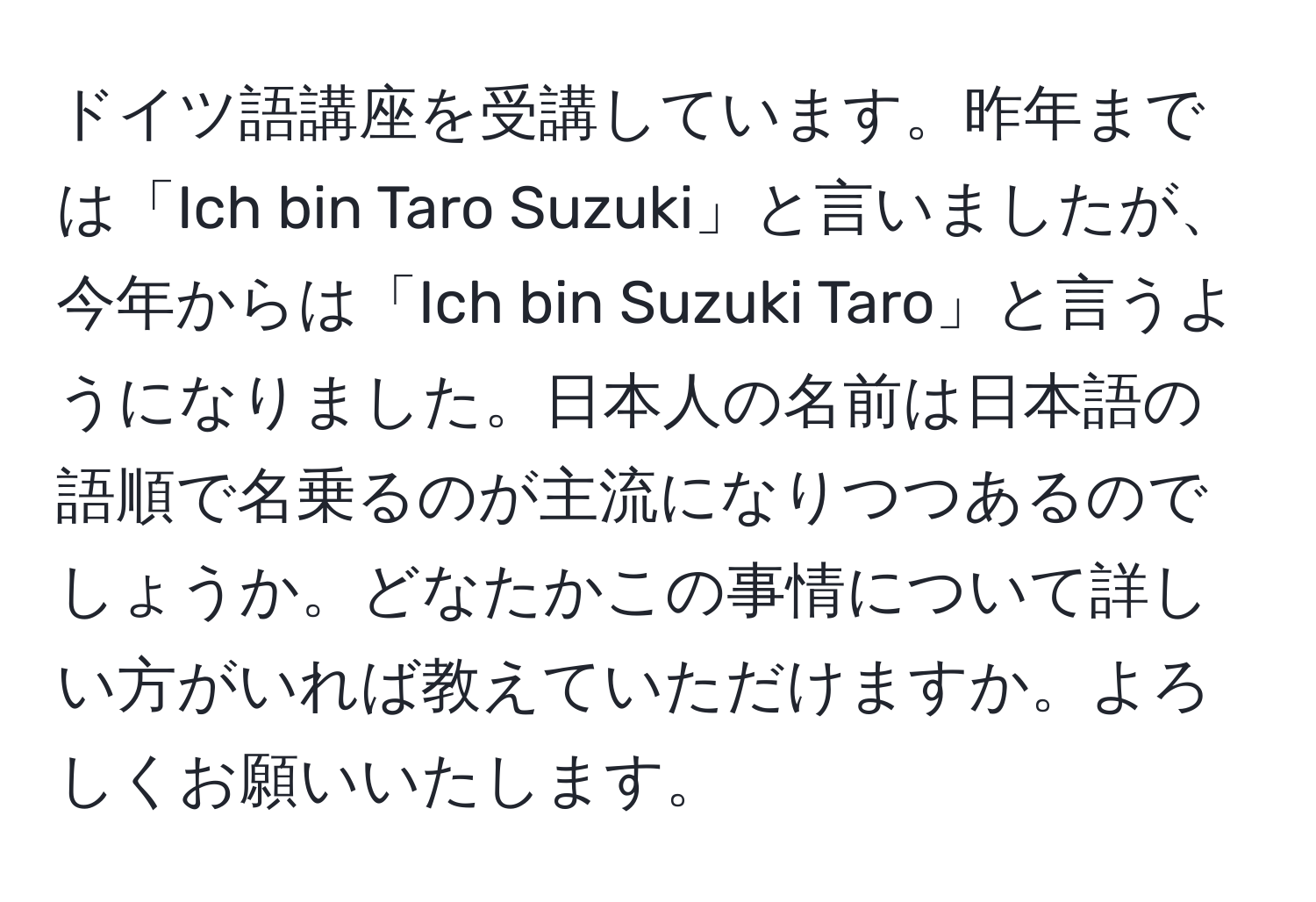 ドイツ語講座を受講しています。昨年までは「Ich bin Taro Suzuki」と言いましたが、今年からは「Ich bin Suzuki Taro」と言うようになりました。日本人の名前は日本語の語順で名乗るのが主流になりつつあるのでしょうか。どなたかこの事情について詳しい方がいれば教えていただけますか。よろしくお願いいたします。