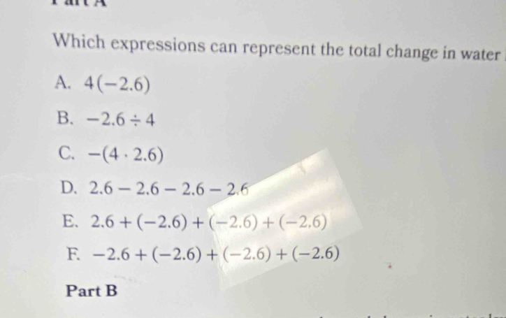 Which expressions can represent the total change in water
A. 4(-2.6)
B. -2.6/ 4
C. -(4· 2.6)
D. 2.6-2.6-2.6-2.6
E. 2.6+(-2.6)+(-2.6)+(-2.6)
F -2.6+(-2.6)+(-2.6)+(-2.6)
Part B