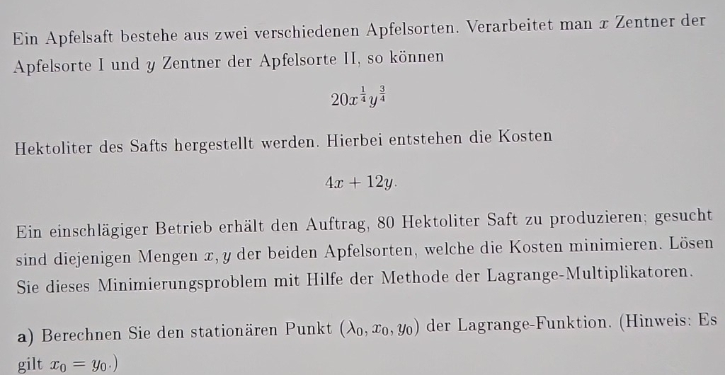 Ein Apfelsaft bestehe aus zwei verschiedenen Apfelsorten. Verarbeitet man x Zentner der 
Apfelsorte I und y Zentner der Apfelsorte II, so können
20x^(frac 1)4y^(frac 3)4
Hektoliter des Safts hergestellt werden. Hierbei entstehen die Kosten
4x+12y. 
Ein einschlägiger Betrieb erhält den Auftrag, 80 Hektoliter Saft zu produzieren; gesucht 
sind diejenigen Mengen x, y der beiden Apfelsorten, welche die Kosten minimieren. Lösen 
Sie dieses Minimierungsproblem mit Hilfe der Methode der Lagrange-Multiplikatoren. 
a) Berechnen Sie den stationären Punkt (lambda _0,x_0,y_0) der Lagrange-Funktion. (Hinweis: Es 
gilt x_0=y_0.)