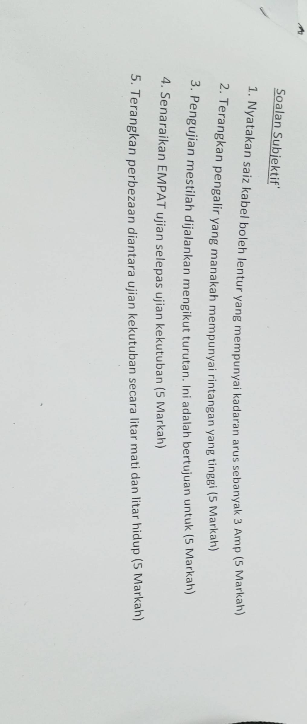 Soalan Subjektif' 
1. Nyatakan saiz kabel boleh lentur yang mempunyai kadaran arus sebanyak 3 Amp (5 Markah) 
2. Terangkan pengalir yang manakah mempunyai rintangan yang tinggi (5 Markah) 
3. Pengujian mestilah dijalankan mengikut turutan. Ini adalah bertujuan untuk (5 Markah) 
4. Senaraikan EMPAT ujian selepas ujian kekutuban (5 Markah) 
5. Terangkan perbezaan diantara ujian kekutuban secara litar mati dan litar hidup (5 Markah)