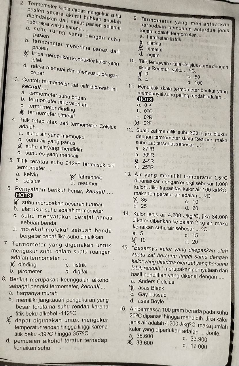 Termometer klinis dapat mengukur suhu
pasien secara akurat bạhkan setelah
dipindahkan dari mulut pasien selama
9. Termometer yang memanfaatkan
beberapa waktu karena ....
perbedaan pemuaian antardua jenis
logam adalah termometer ...
pasien
a. suhu ruang sama dengan suhu b. platina
a. hambatan listrik
b. termometer menerima panas dari
pasien
c. bimetal
d. logam
kaca merupakan konduktor kalor yang
10. Titik terbawah skala Celşius sama dengan
jelek skala Reamur, yaitu..^circ C.
d. raksa memuai dan menyusut dengan x 0 c. 50
cepat
b. 4 d. 100
3. Contoh termometer zat cair dibawah ini, 11. Penunjuk skala termometer berikut yang
kecuali ....
a.termometer suhu badan
mempunyai suhu paling rendah adalah ....
HOTS
b. termometer laboratorium b. 0°C
a. 0 K
c. termometer dinding 0°R
termometer bimetal
C.
a 0°F
adalah ....
4. Titik tetap atas dari termometer Celsius 12. Suatu zat memiliki suhu 303 K, jika diukur
dengan termometer skala Reamur, maka
a. suhu air yang membeku suhu zat tersebut sebesar ....
b. suhu air yang panas a. 27°R
suhu air yang mendidih 30°R
b.
d. suhu es yang mencair 24°R

5. Titik teratas suhu 212°F termasuk ciri d. 25°R
termometer ....
13. Air yang memiliki temperatur 25^oC
a. kelvin  fahrenheit dipanaskan dengan energi sebesar 1.000
b. celsius d reaumur kalori. Jika kapasitas kalor air 100 ka I/^circ C,
6. Pernyataan berikut benar, kecuali .... maka temperatur air adalah ... 9C.
HOTS
35
suhu merupakan besaran turunan b. 25 c. 10
d. 20
b. alat ukur suhu adalah termometer 14. Kalor jenis air 4.200J/kg°C , jika 84.000
c. suhu menyatakan derajat panas J kalor diberikan ke dalam 2 kg air, maka
sebuah benda kenaikan suhu air sebesar...^circ C.
d. molekul-molekul sebuah benda a. 5
bergetar cepat jika suhu dinaikkan  10 c. 15
d. 20
7. Termometer yang digunakan untuk 15. “Besarnya kalor yang dilepaskan oleh
mengukur suhu dalam suatu ruangan suatu zat bersuhu tinggi sama dengan
adalah termometer .... kalor yang diterima oleh zat yang bersuhu
dinding c. listrik lebih rendah." merupakan pernyataan dari
b. pirometer d. digital hasil penelitian yang dikenal dengan ....
8. Berikut merupakan keunggulan alkohol a. Anders Celcius
sebagai pengisi termometer, kecuali ....  asas Black
a. harganya murah c. Gay Lussac
b. memiliki jangkauan pengukuran yang d. asas Boyle
besar terutama suhu rendah karena 16. Air bermassa 100 gram berada pada suhu
titik beku alkohol -112°C
20^oC dipanasi hingga mendidih. Jika kalor
dapat digunakan untuk mengukur jenis air adalah 4.200J/kg°C , maka jumlah
temperatur rendah hingga tinggi karena kalor yang diperlukan adalah ... Joule.
titik beku -39°C hingga 357°C a 36.600 c. 33.900
d. pemuaian alkohol teratur terhadap 0 33.600
kenaikan suhu
d. 12.000